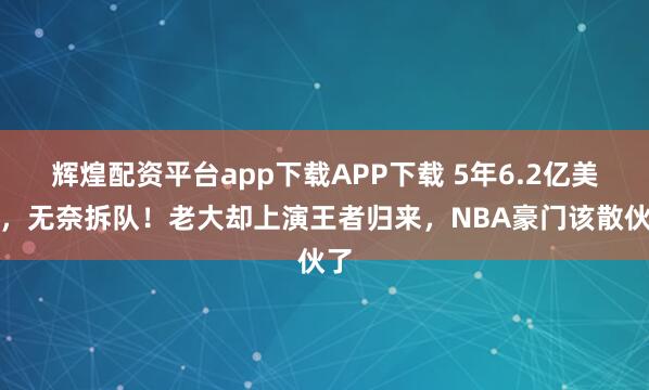 辉煌配资平台app下载APP下载 5年6.2亿美金，无奈拆队！老大却上演王者归来，NBA豪门该散伙了