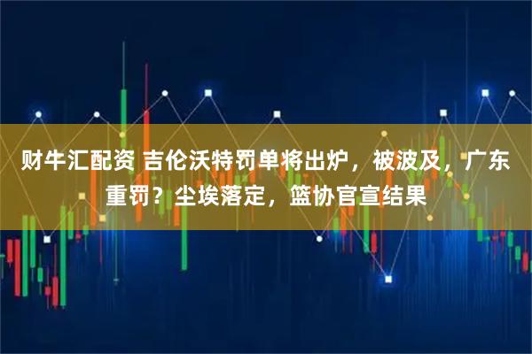 财牛汇配资 吉伦沃特罚单将出炉，被波及，广东重罚？尘埃落定，篮协官宣结果