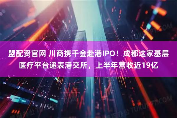 盟配资官网 川商携千金赴港IPO！成都这家基层医疗平台递表港交所，上半年营收近19亿