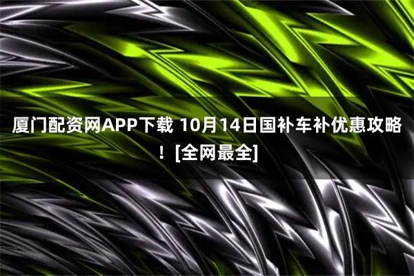 厦门配资网APP下载 10月14日国补车补优惠攻略！[全网最全]