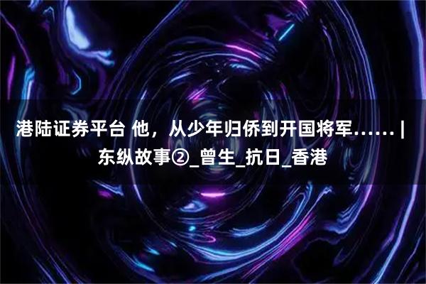 港陆证券平台 他，从少年归侨到开国将军…… | 东纵故事②_曾生_抗日_香港
