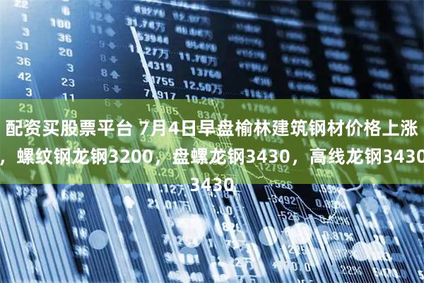 配资买股票平台 7月4日早盘榆林建筑钢材价格上涨，螺纹钢龙钢3200，盘螺龙钢3430，高线龙钢3430