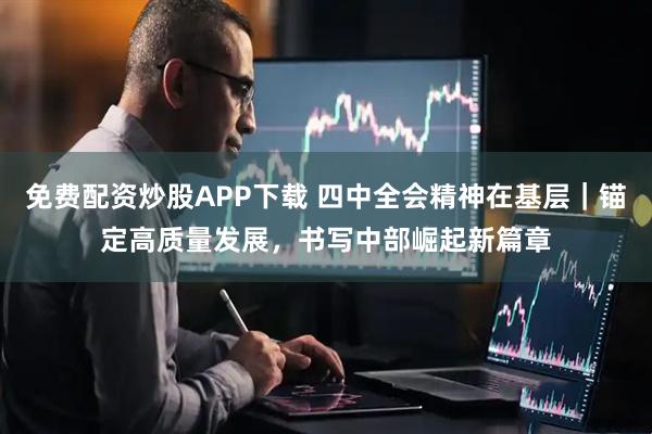 免费配资炒股APP下载 四中全会精神在基层｜锚定高质量发展，书写中部崛起新篇章