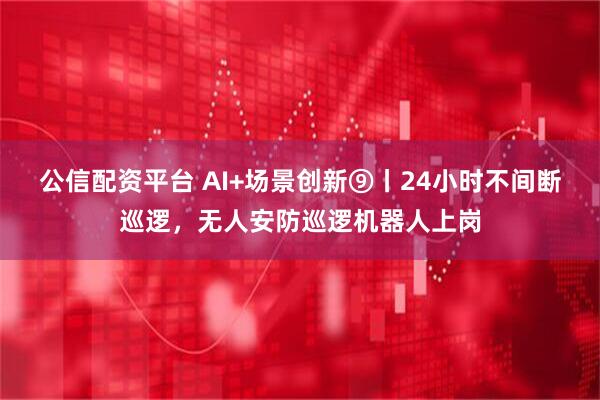 公信配资平台 AI+场景创新⑨丨24小时不间断巡逻，无人安防巡逻机器人上岗