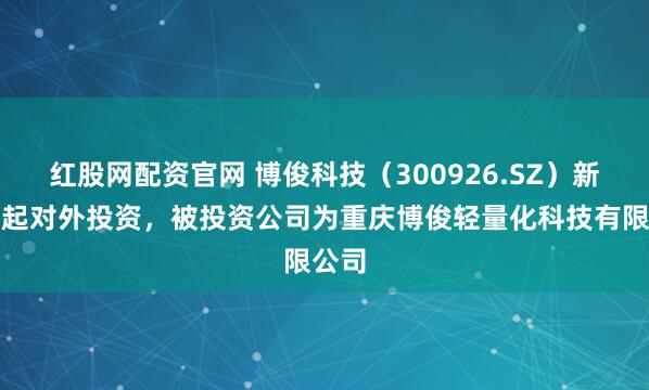 红股网配资官网 博俊科技（300926.SZ）新增一起对外投资，被投资公司为重庆博俊轻量化科技有限公司