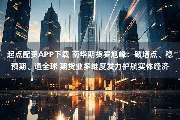 起点配资APP下载 南华期货罗旭峰：破堵点、稳预期、通全球 期货业多维度发力护航实体经济