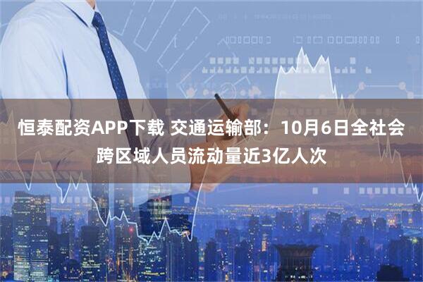 恒泰配资APP下载 交通运输部：10月6日全社会跨区域人员流动量近3亿人次