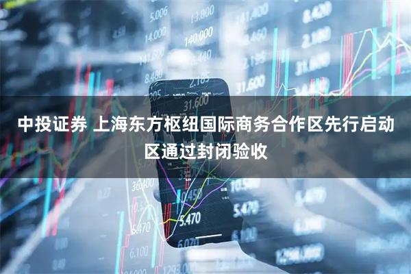 中投证券 上海东方枢纽国际商务合作区先行启动区通过封闭验收