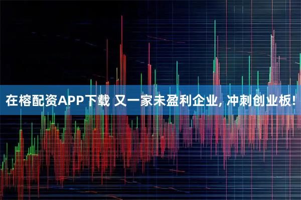 在榕配资APP下载 又一家未盈利企业, 冲刺创业板!
