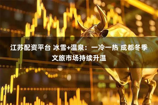 江苏配资平台 冰雪+温泉：一冷一热 成都冬季文旅市场持续升温