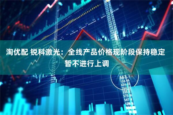 淘优配 锐科激光：全线产品价格现阶段保持稳定 暂不进行上调