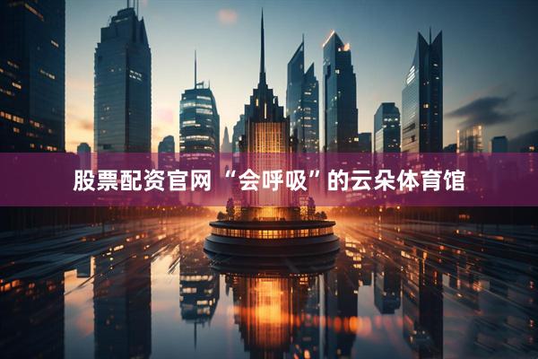 股票配资官网 “会呼吸”的云朵体育馆