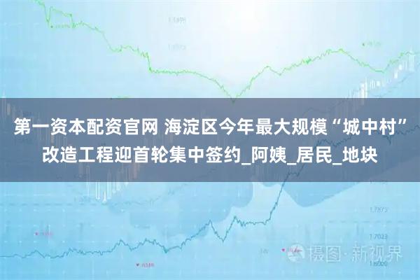 第一资本配资官网 海淀区今年最大规模“城中村”改造工程迎首轮集中签约_阿姨_居民_地块