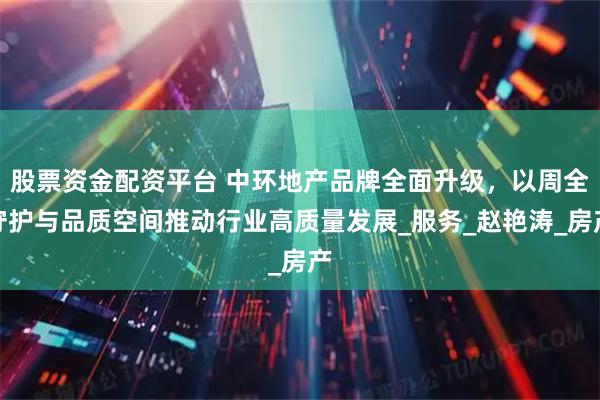股票资金配资平台 中环地产品牌全面升级，以周全守护与品质空间推动行业高质量发展_服务_赵艳涛_房产
