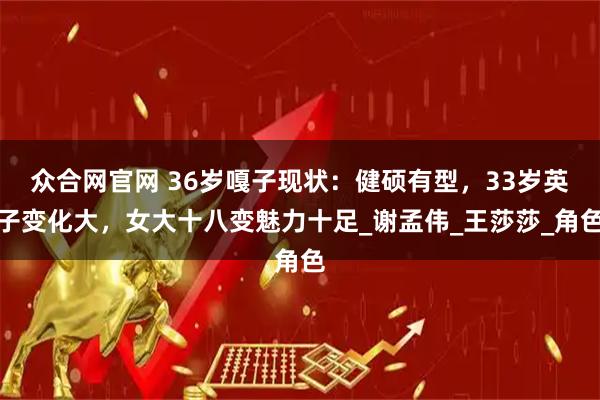 众合网官网 36岁嘎子现状：健硕有型，33岁英子变化大，女大十八变魅力十足_谢孟伟_王莎莎_角色