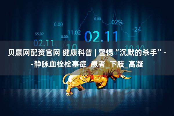贝赢网配资官网 健康科普 | 警惕“沉默的杀手”--静脉血栓栓塞症_患者_下肢_高凝