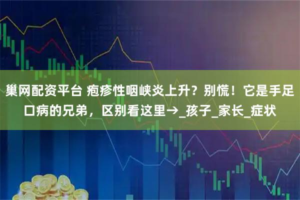 巢网配资平台 疱疹性咽峡炎上升？别慌！它是手足口病的兄弟，区别看这里→_孩子_家长_症状