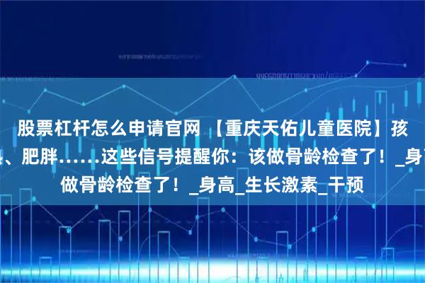 股票杠杆怎么申请官网 【重庆天佑儿童医院】孩子长不高、性早熟、肥胖……这些信号提醒你：该做骨龄检查了！_身高_生长激素_干预