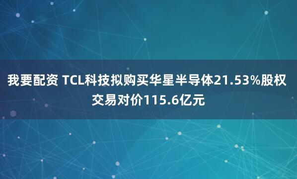 我要配资 TCL科技拟购买华星半导体21.53%股权 交易对价115.6亿元