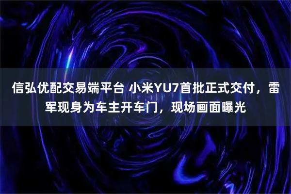 信弘优配交易端平台 小米YU7首批正式交付，雷军现身为车主开车门，现场画面曝光