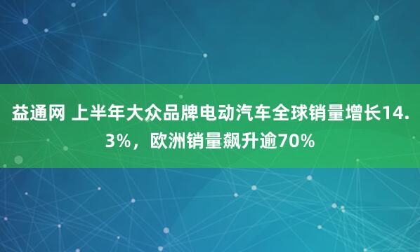 益通网 上半年大众品牌电动汽车全球销量增长14.3%，欧洲销量飙升逾70%