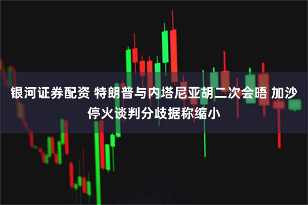 银河证券配资 特朗普与内塔尼亚胡二次会晤 加沙停火谈判分歧据称缩小