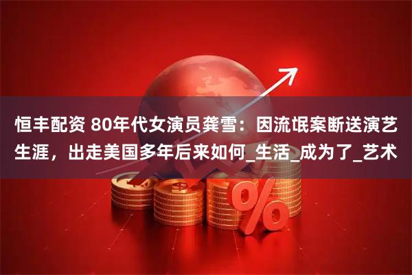恒丰配资 80年代女演员龚雪：因流氓案断送演艺生涯，出走美国多年后来如何_生活_成为了_艺术