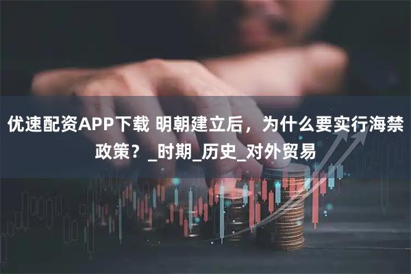 优速配资APP下载 明朝建立后，为什么要实行海禁政策？_时期_历史_对外贸易