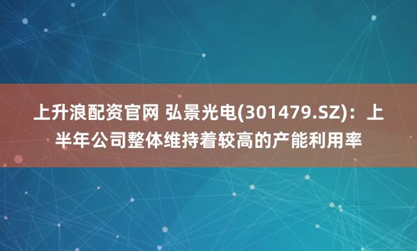 上升浪配资官网 弘景光电(301479.SZ)：上半年公司整体维持着较高的产能利用率