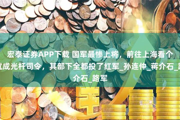 宏泰证券APP下载 国军最惨上将，前往上海看个牙就成光杆司令，其部下全都投了红军_孙连仲_蒋介石_路军