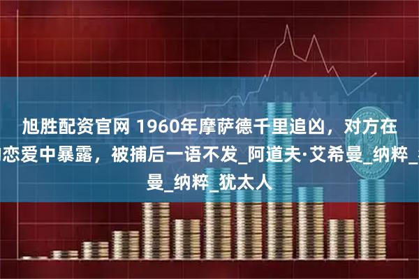 旭胜配资官网 1960年摩萨德千里追凶，对方在儿子的恋爱中暴露，被捕后一语不发_阿道夫·艾希曼_纳粹_犹太人