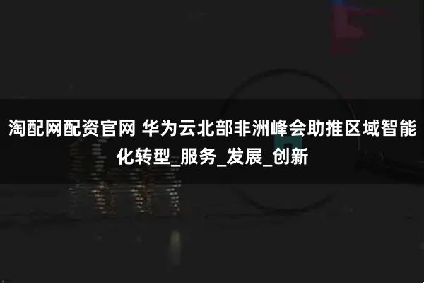 淘配网配资官网 华为云北部非洲峰会助推区域智能化转型_服务_发展_创新
