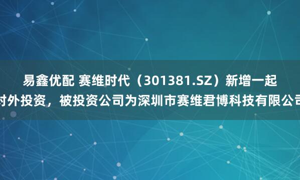 易鑫优配 赛维时代（301381.SZ）新增一起对外投资，被投资公司为深圳市赛维君博科技有限公司