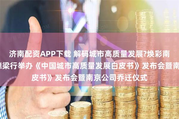 济南配资APP下载 解码城市高质量发展?焕彩南京启新程——戴德梁行举办《中国城市高质量发展白皮书》发布会暨南京公司乔迁仪式