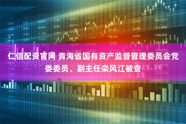 仁信配资官网 青海省国有资产监督管理委员会党委委员、副主任栾风江被查