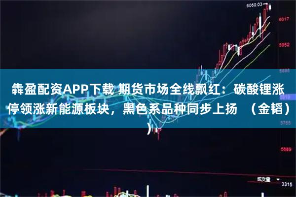 犇盈配资APP下载 期货市场全线飘红：碳酸锂涨停领涨新能源板块，黑色系品种同步上扬  （金韬）