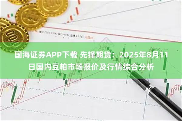 国海证券APP下载 先锋期货：2025年8月11日国内豆粕市场报价及行情综合分析