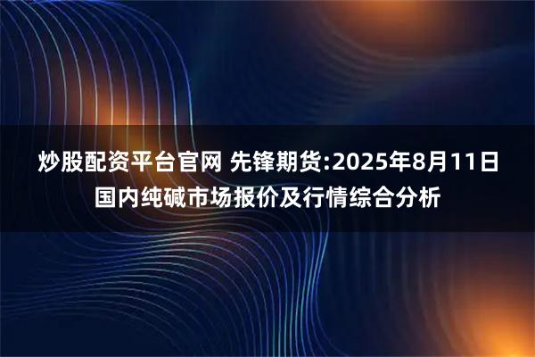 炒股配资平台官网 先锋期货:2025年8月11日国内纯碱市场报价及行情综合分析