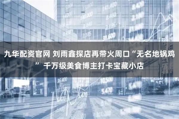 九华配资官网 刘雨鑫探店再带火周口“无名地锅鸡” 千万级美食博主打卡宝藏小店
